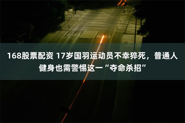 168股票配资 17岁国羽运动员不幸猝死，普通人健身也需警惕这一“夺命杀招”