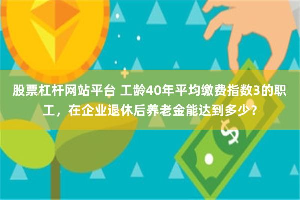 股票杠杆网站平台 工龄40年平均缴费指数3的职工，在企业退休后养老金能达到多少？