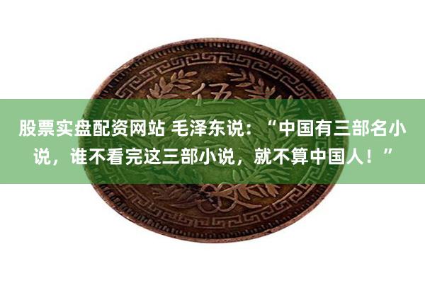 股票实盘配资网站 毛泽东说：“中国有三部名小说，谁不看完这三部小说，就不算中国人！”