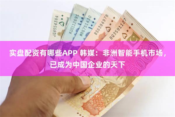 实盘配资有哪些APP 韩媒：非洲智能手机市场，已成为中国企业的天下