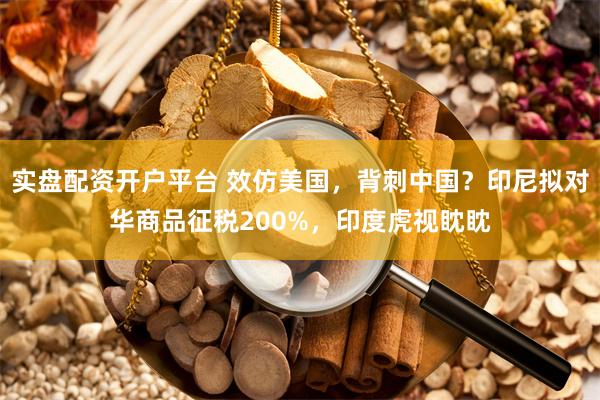 实盘配资开户平台 效仿美国，背刺中国？印尼拟对华商品征税200%，印度虎视眈眈