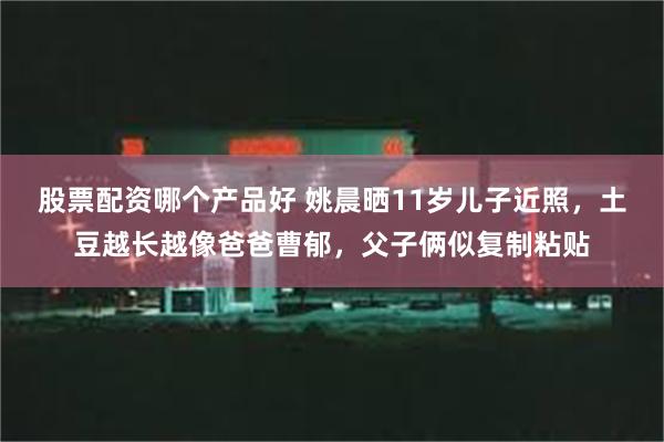 股票配资哪个产品好 姚晨晒11岁儿子近照，土豆越长越像爸爸曹郁，父子俩似复制粘贴