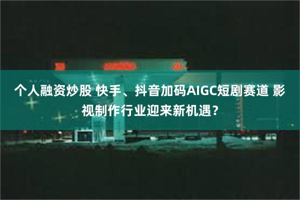 个人融资炒股 快手、抖音加码AIGC短剧赛道 影视制作行业迎来新机遇？