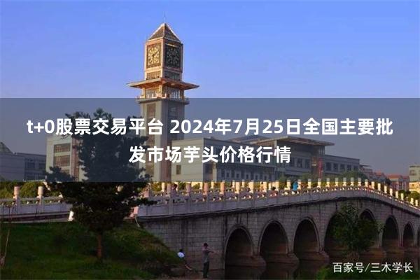 t+0股票交易平台 2024年7月25日全国主要批发市场芋头价格行情