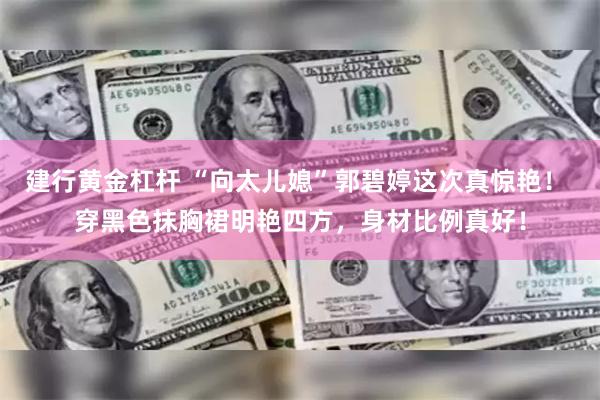 建行黄金杠杆 “向太儿媳”郭碧婷这次真惊艳！ 穿黑色抹胸裙明艳四方，身材比例真好！