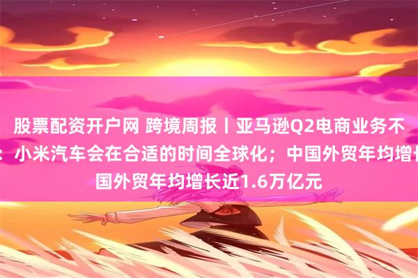 股票配资开户网 跨境周报丨亚马逊Q2电商业务不及预期；雷军：小米汽车会在合适的时间全球化；中国外贸年均增长近1.6万亿元