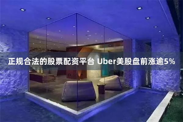 正规合法的股票配资平台 Uber美股盘前涨逾5%