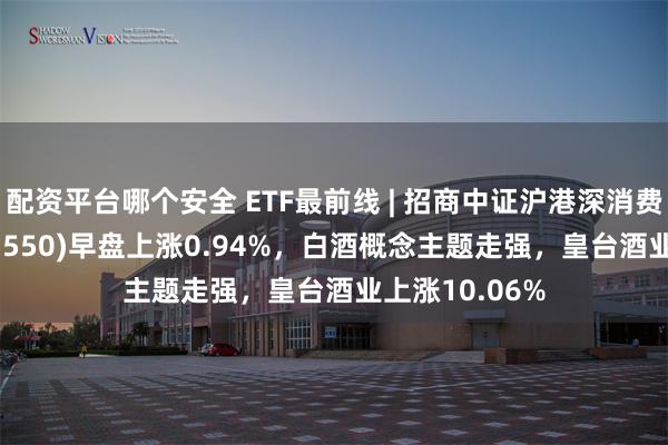 配资平台哪个安全 ETF最前线 | 招商中证沪港深消费龙头ETF(517550)早盘上涨0.94%，白酒概念主题走强，皇台酒业上涨10.06%