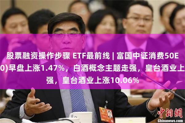 股票融资操作步骤 ETF最前线 | 富国中证消费50ETF(515650)早盘上涨1.47%，白酒概念主题走强，皇台酒业上涨10.06%