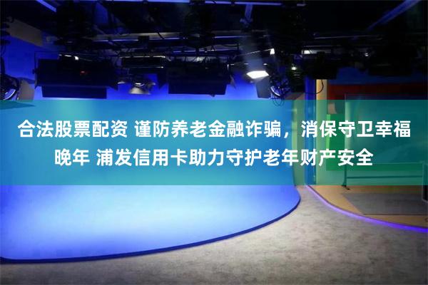 合法股票配资 谨防养老金融诈骗，消保守卫幸福晚年 浦发信用卡助力守护老年财产安全