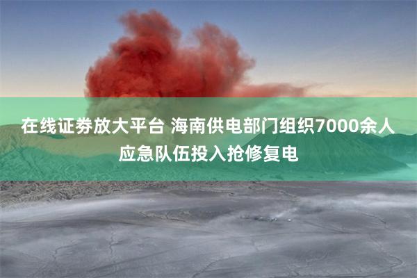 在线证劵放大平台 海南供电部门组织7000余人应急队伍投入抢修复电