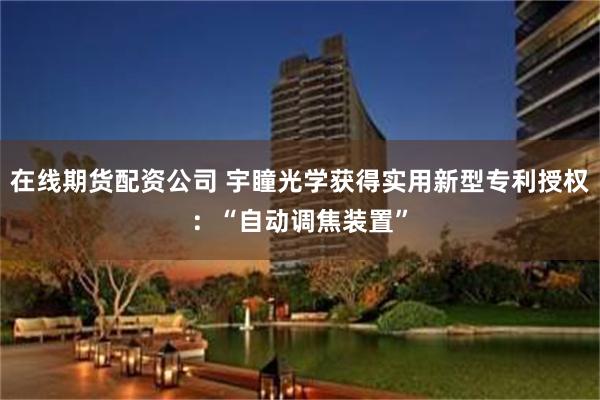 在线期货配资公司 宇瞳光学获得实用新型专利授权：“自动调焦装置”