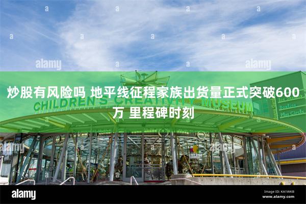 炒股有风险吗 地平线征程家族出货量正式突破600万 里程碑时刻