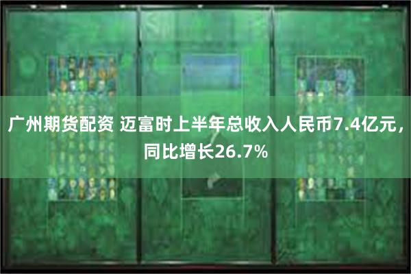 广州期货配资 迈富时上半年总收入人民币7.4亿元，同比增长26.7%