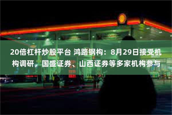 20倍杠杆炒股平台 鸿路钢构：8月29日接受机构调研，国盛证券、山西证券等多家机构参与