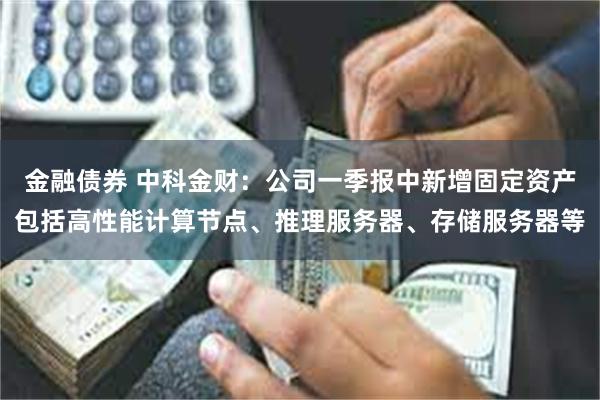 金融债券 中科金财：公司一季报中新增固定资产包括高性能计算节点、推理服务器、存储服务器等