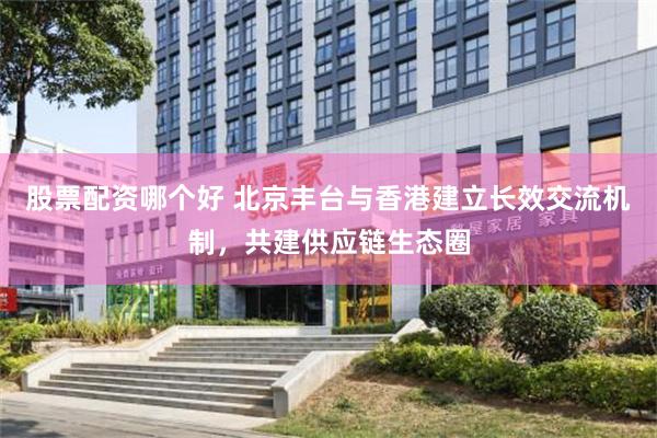 股票配资哪个好 北京丰台与香港建立长效交流机制，共建供应链生态圈