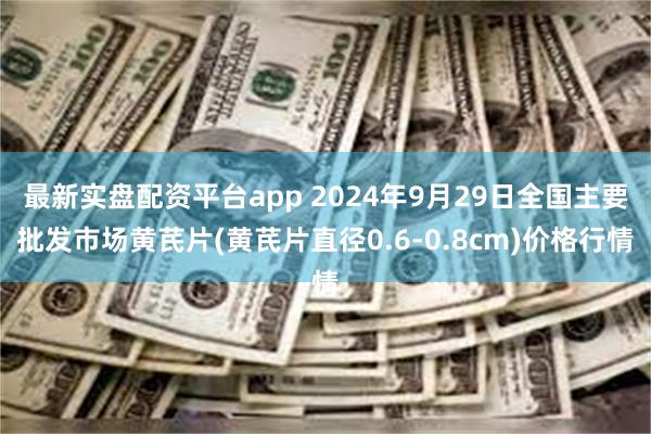 最新实盘配资平台app 2024年9月29日全国主要批发市场黄芪片(黄芪片直径0.6-0.8cm)价格行情