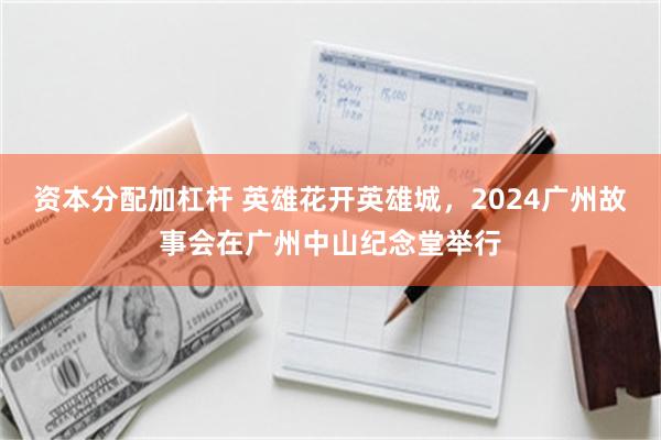 资本分配加杠杆 英雄花开英雄城，2024广州故事会在广州中山纪念堂举行