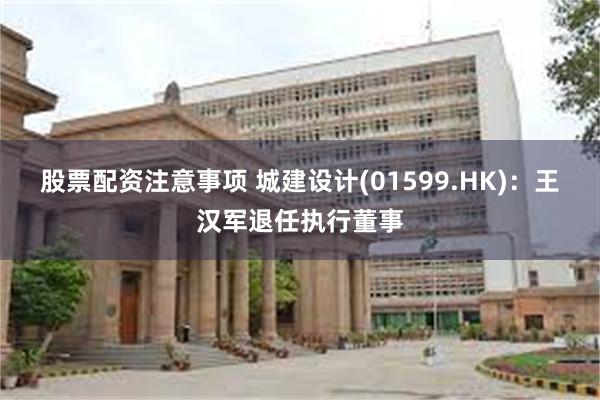 股票配资注意事项 城建设计(01599.HK)：王汉军退任执行董事