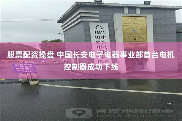 股票配资操盘 中国长安电子电器事业部首台电机控制器成功下线