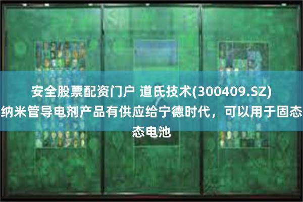 安全股票配资门户 道氏技术(300409.SZ)：碳纳米管导电剂产品有供应给宁德时代，可以用于固态电池