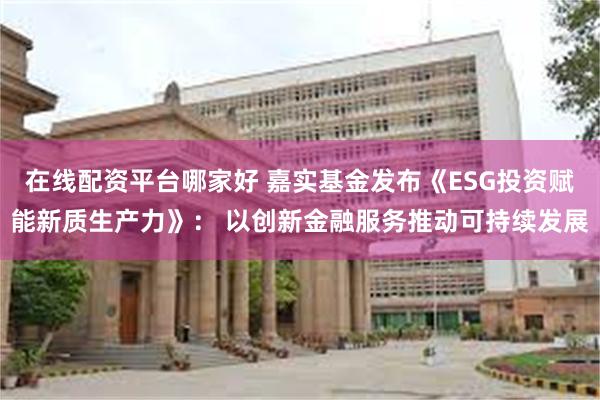 在线配资平台哪家好 嘉实基金发布《ESG投资赋能新质生产力》： 以创新金融服务推动可持续发展