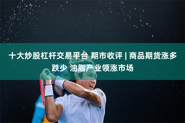 十大炒股杠杆交易平台 期市收评 | 商品期货涨多跌少 油脂产业领涨市场