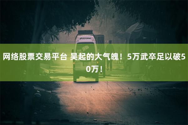 网络股票交易平台 吴起的大气魄！5万武卒足以破50万！