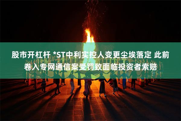 股市开杠杆 *ST中利实控人变更尘埃落定 此前卷入专网通信案受罚致面临投资者索赔