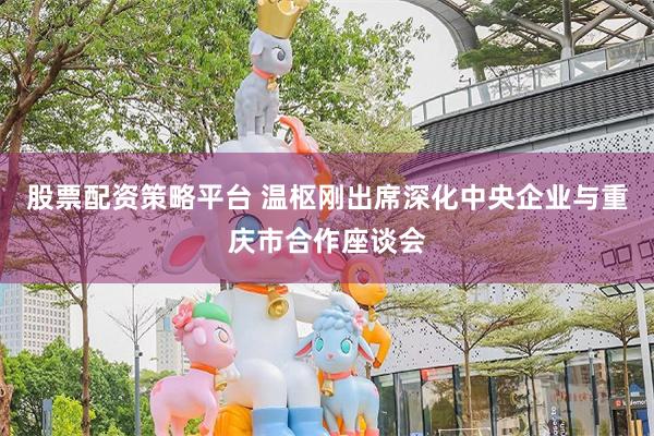 股票配资策略平台 温枢刚出席深化中央企业与重庆市合作座谈会