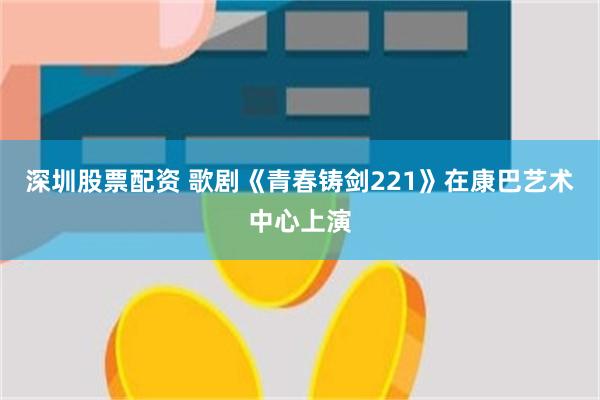 深圳股票配资 歌剧《青春铸剑221》在康巴艺术中心上演